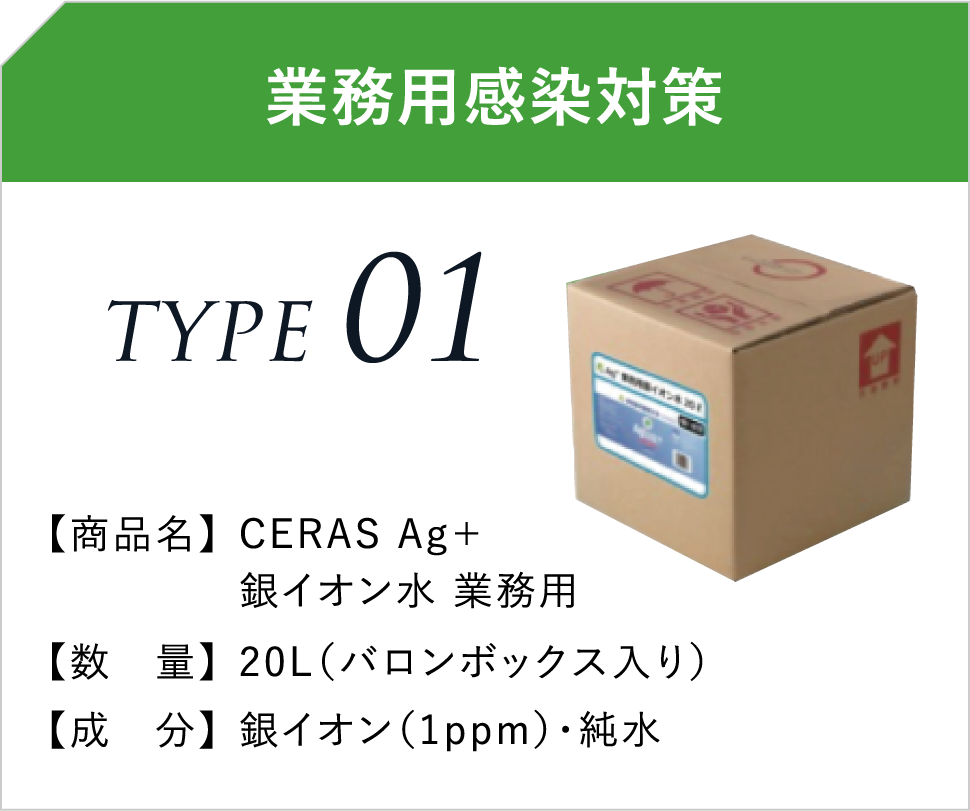 業務用感染対策 TYPE01 【商品名】CERAS Ag+銀イオン水 業務用 【数 量】20L(バロンボックス入り) 【成 分】銀イオン(1ppm)・純水