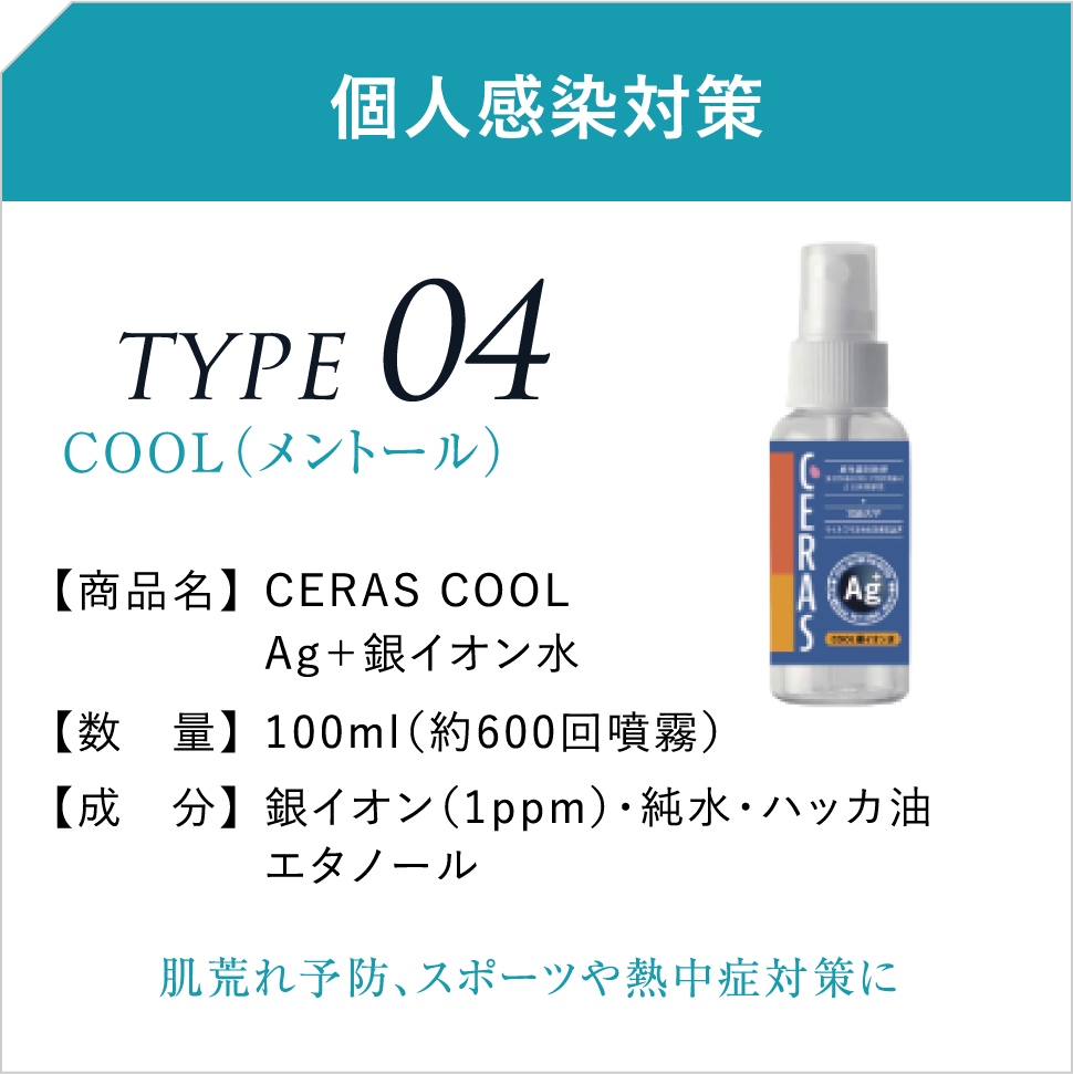 個人感染対策 TYPE04COOL(メントール) 【商品名】CERAS COOLAg+銀イオン水 【数 量】100ml(約600回噴霧) 【成 分】銀イオン(1ppm)・純水・ハッカ油エタノール 肌荒れ予防、スポーツや熱中症対策に