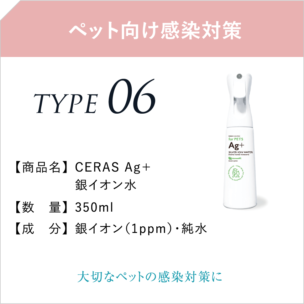 ペット向け感染対策 TYPE06 【商品名】CERAS Ag+銀イオン水 【数 量】350ml 【成 分】銀イオン(1ppm)・純水 大切なペットの感染対策に